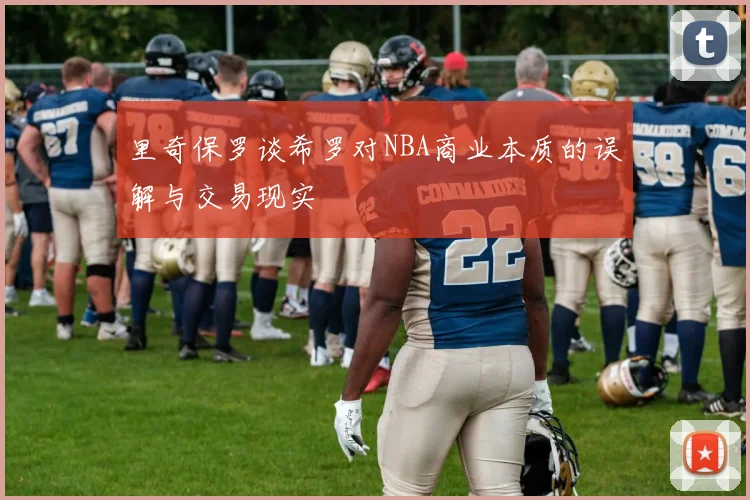 里奇保罗谈希罗对NBA商业本质的误解与交易现实
