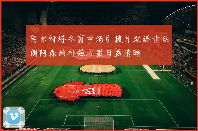 阿尔特塔冬窗中场引援计划逐步明朗阿森纳补强方案日益清晰