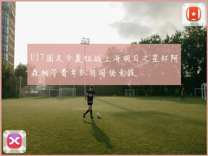 U17国足今夏征战上海明日之星杯阿森纳等青年队将同场竞技