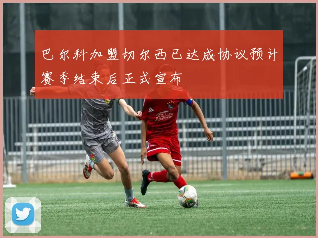 巴尔科加盟切尔西已达成协议预计赛季结束后正式宣布