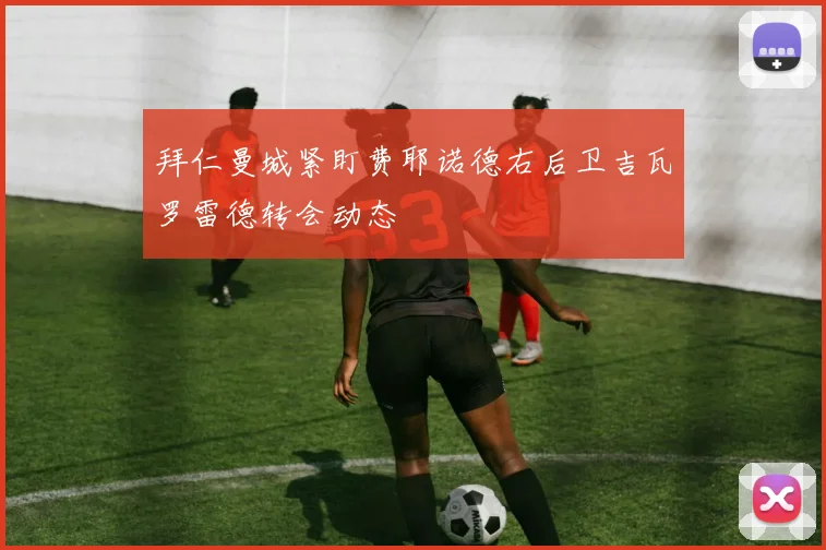 拜仁曼城紧盯费耶诺德右后卫吉瓦罗雷德转会动态