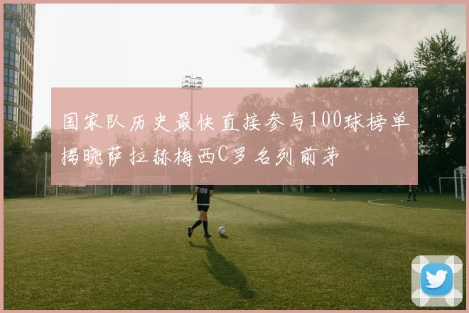 国家队历史最快直接参与100球榜单揭晓萨拉赫梅西C罗名列前茅