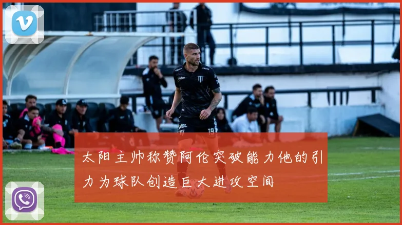 太阳主帅称赞阿伦突破能力他的引力为球队创造巨大进攻空间