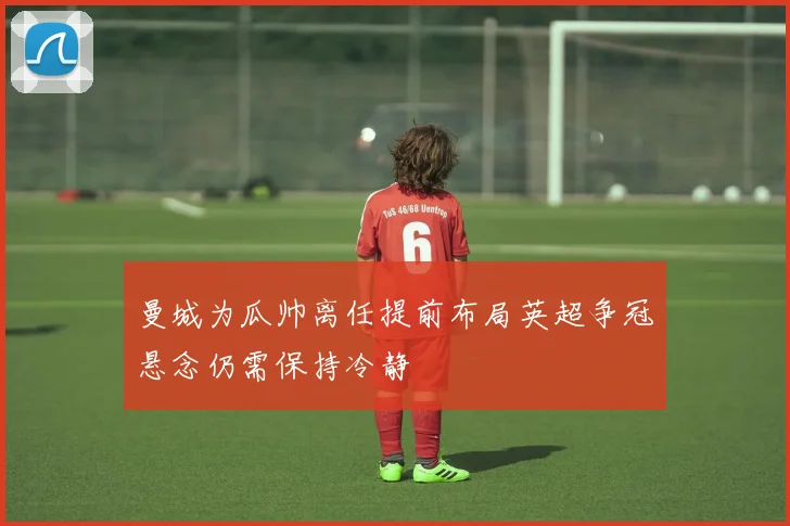 曼城为瓜帅离任提前布局英超争冠悬念仍需保持冷静