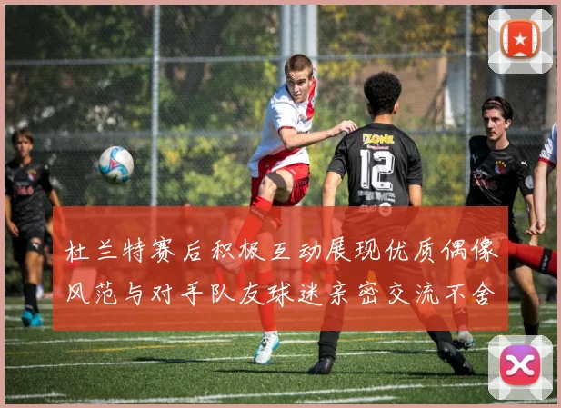 杜兰特赛后积极互动展现优质偶像风范与对手队友球迷亲密交流不舍离场