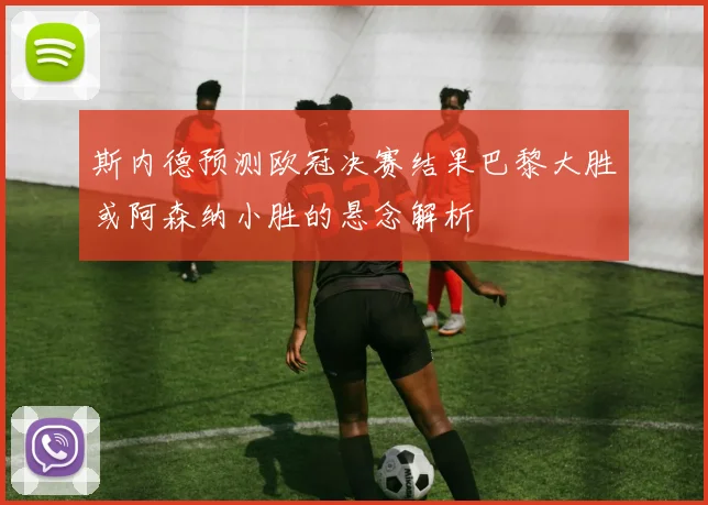 斯内德预测欧冠决赛结果巴黎大胜或阿森纳小胜的悬念解析