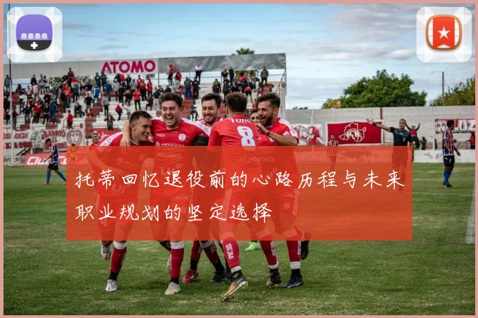 托蒂回忆退役前的心路历程与未来职业规划的坚定选择