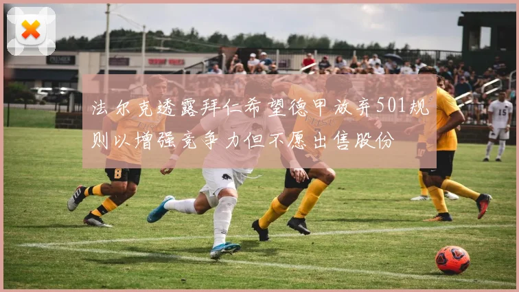 法尔克透露拜仁希望德甲放弃501规则以增强竞争力但不愿出售股份