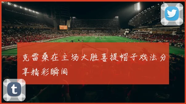 克雷桑在主场大胜喜提帽子戏法分享精彩瞬间