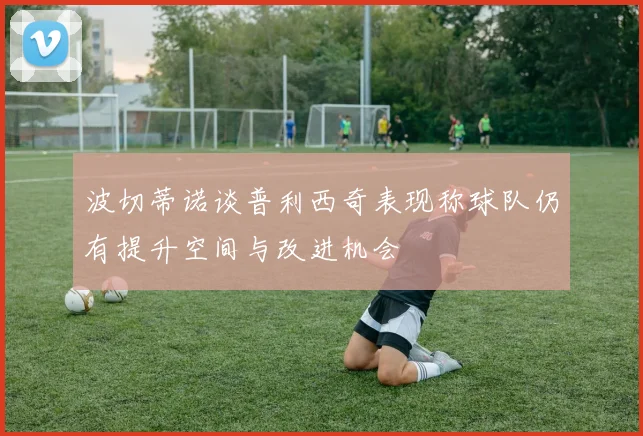 波切蒂诺谈普利西奇表现称球队仍有提升空间与改进机会