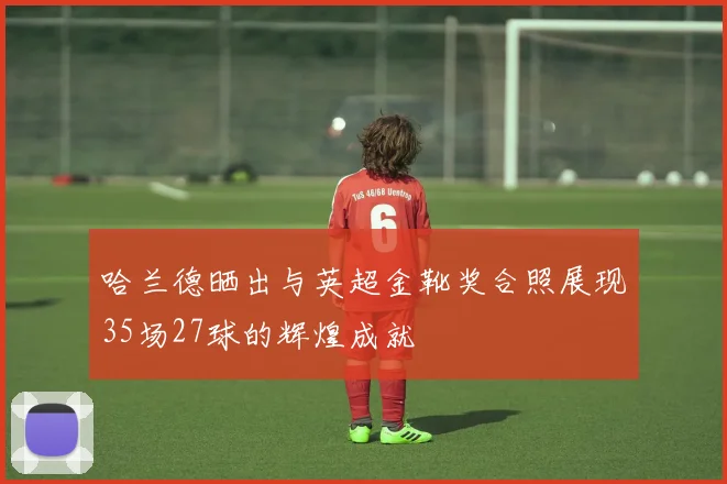 哈兰德晒出与英超金靴奖合照展现35场27球的辉煌成就