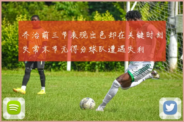 乔治前三节表现出色却在关键时刻失常末节无得分球队遭遇失利