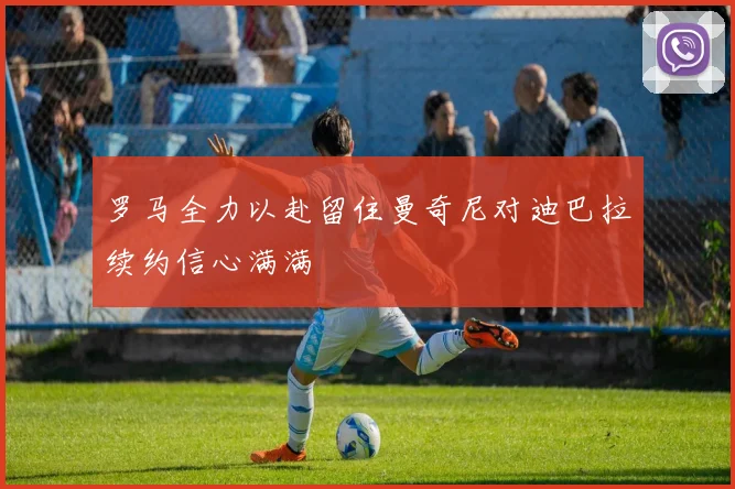 罗马全力以赴留住曼奇尼对迪巴拉续约信心满满
