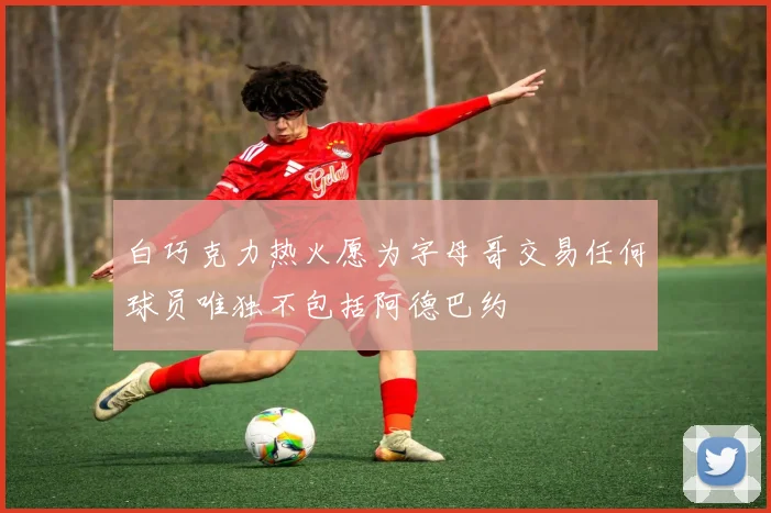 白巧克力热火愿为字母哥交易任何球员唯独不包括阿德巴约
