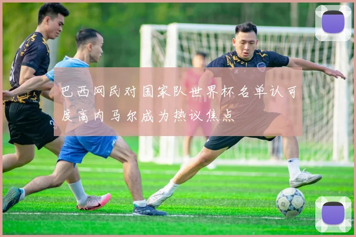 巴西网民对国家队世界杯名单认可度高内马尔成为热议焦点