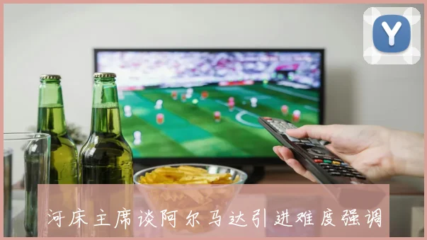 河床主席谈阿尔马达引进难度强调潜力与身价匹配的重要性